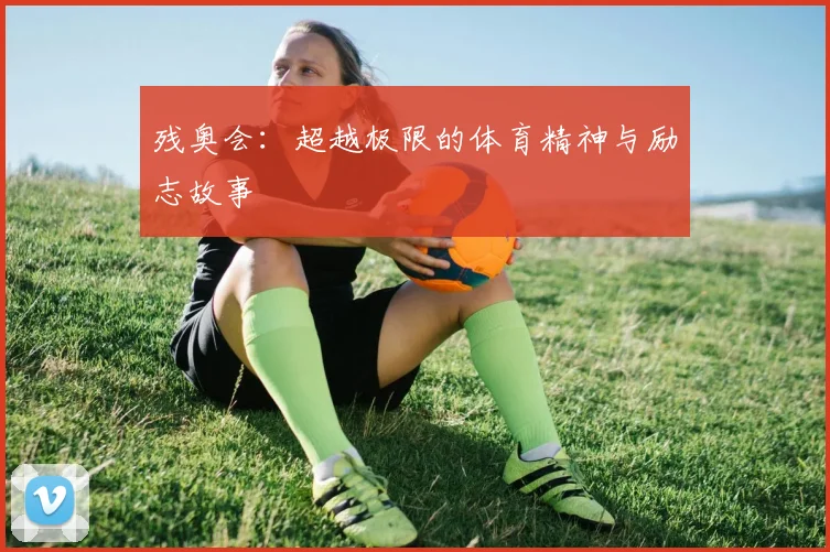 残奥会:超越极限的体育精神与励志故事